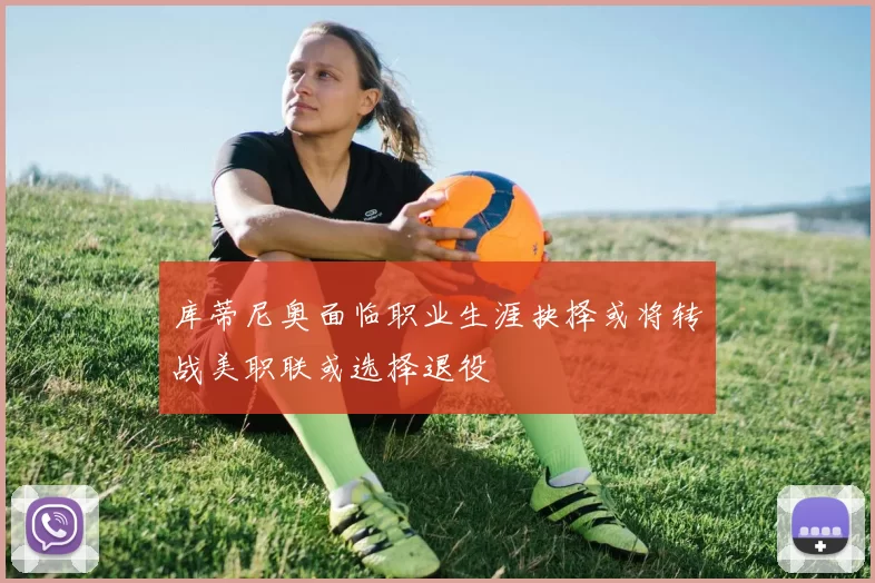 库蒂尼奥面临职业生涯抉择或将转战美职联或选择退役