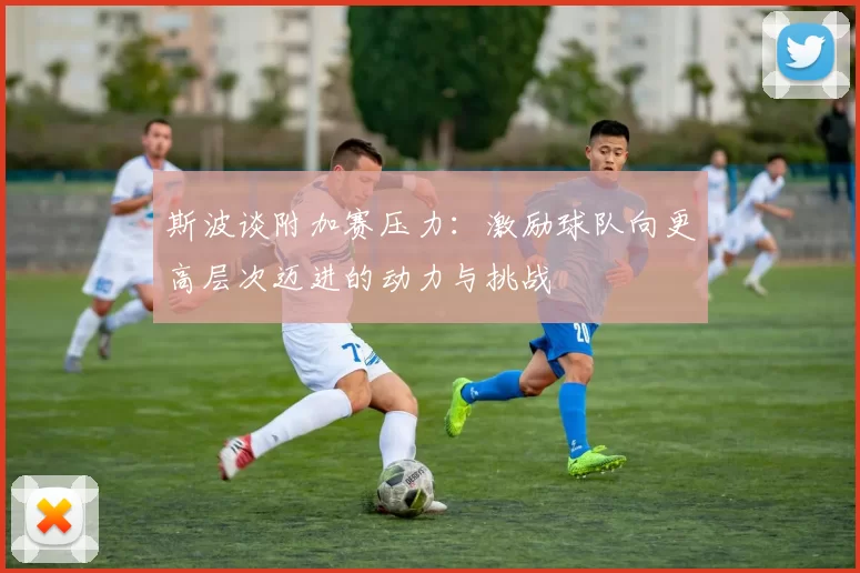 斯波谈附加赛压力：激励球队向更高层次迈进的动力与挑战