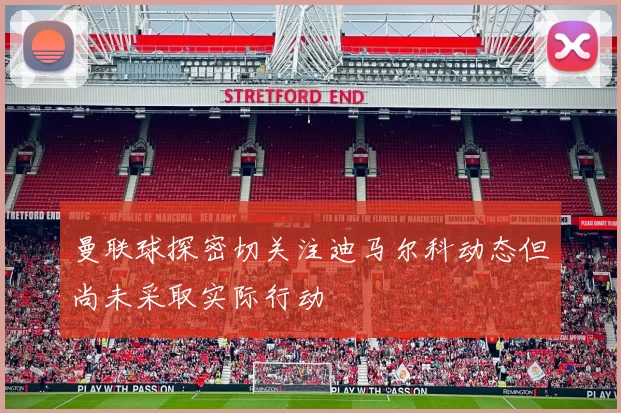 曼联球探密切关注迪马尔科动态但尚未采取实际行动