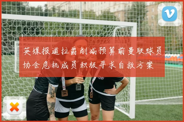 英媒报道拉爵削减预算前曼联球员协会危机成员积极寻求自救方案