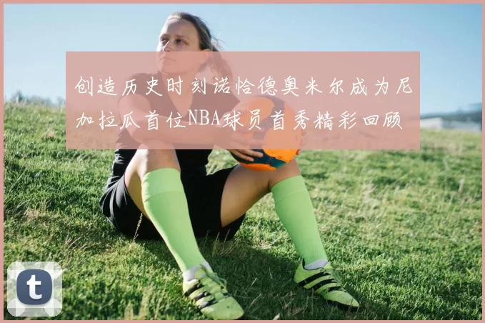 创造历史时刻诺恰德奥米尔成为尼加拉瓜首位NBA球员首秀精彩回顾