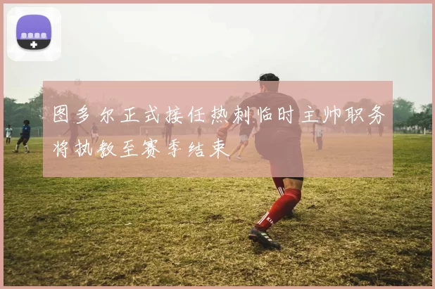 图多尔正式接任热刺临时主帅职务将执教至赛季结束