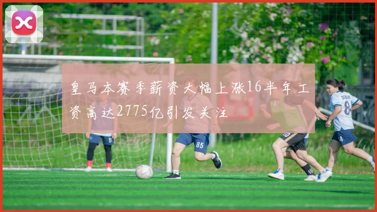 皇马本赛季薪资大幅上涨16半年工资高达2775亿引发关注