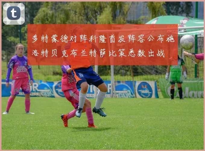 多特蒙德对阵科隆首发阵容公布施洛特贝克布兰特萨比策悉数出战