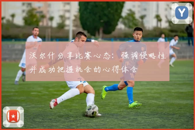 沃尔什分享比赛心态：强调侵略性并成功把握机会的心得体会