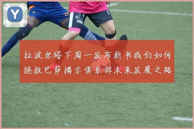 拉波尔塔下周一发布新书我们如何拯救巴萨揭示俱乐部未来发展之路