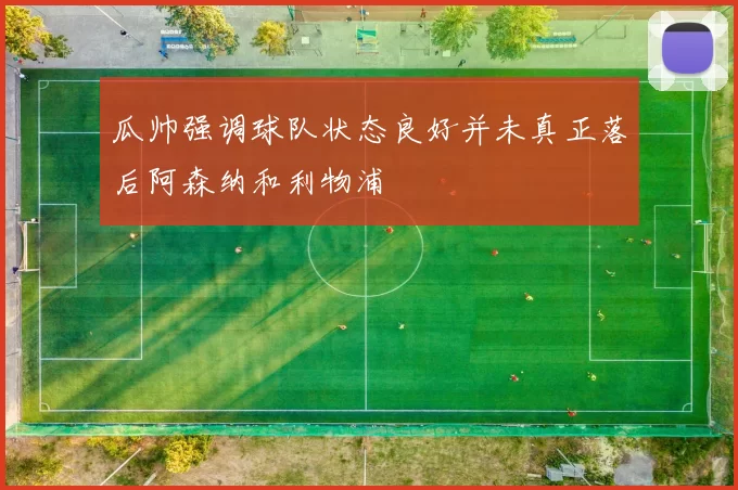 瓜帅强调球队状态良好并未真正落后阿森纳和利物浦